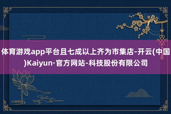 体育游戏app平台且七成以上齐为市集店-开云(中国)Kaiyun·官方网站-科技股份有限公司