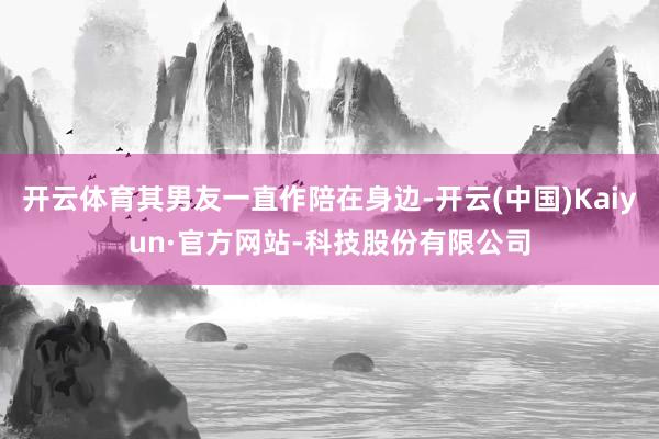 开云体育其男友一直作陪在身边-开云(中国)Kaiyun·官方网站-科技股份有限公司