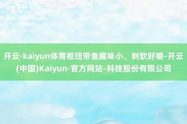 开云·kaiyun体育枢纽带鱼腥味小、刺软好嚼-开云(中国)Kaiyun·官方网站-科技股份有限公司