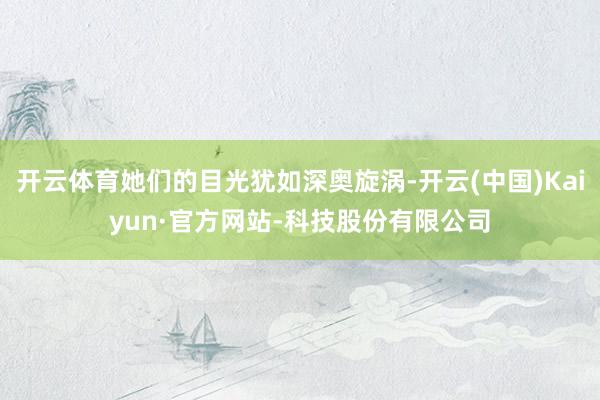 开云体育她们的目光犹如深奥旋涡-开云(中国)Kaiyun·官方网站-科技股份有限公司