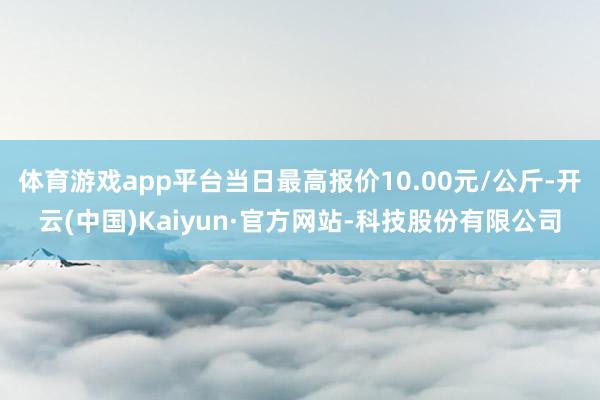 体育游戏app平台当日最高报价10.00元/公斤-开云(中国)Kaiyun·官方网站-科技股份有限公司