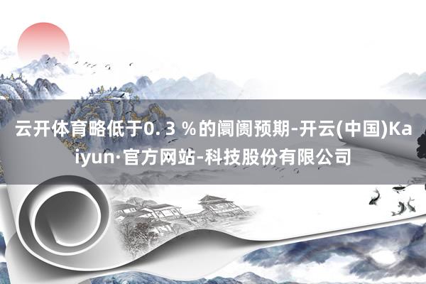 云开体育略低于0.３％的阛阓预期-开云(中国)Kaiyun·官方网站-科技股份有限公司