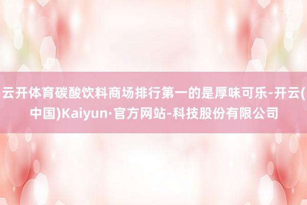 云开体育碳酸饮料商场排行第一的是厚味可乐-开云(中国)Kaiyun·官方网站-科技股份有限公司