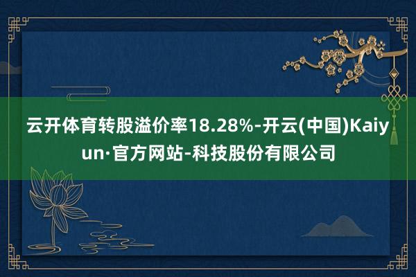 云开体育转股溢价率18.28%-开云(中国)Kaiyun·官方网站-科技股份有限公司