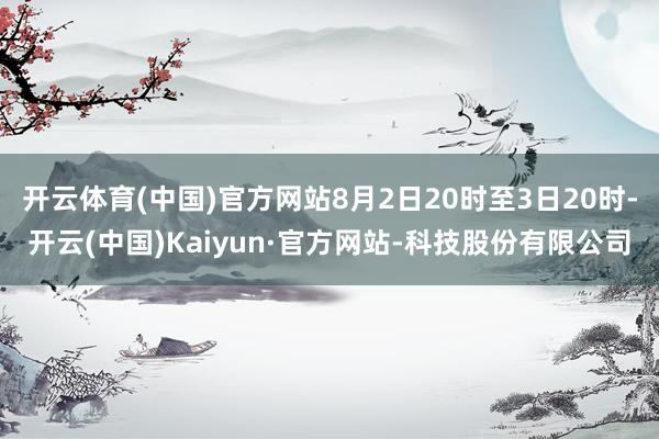 开云体育(中国)官方网站8月2日20时至3日20时-开云(中国)Kaiyun·官方网站-科技股份有限公司