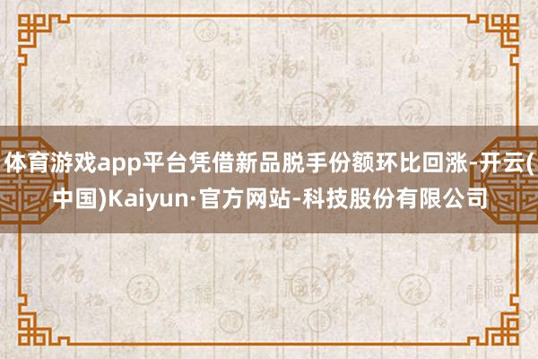 体育游戏app平台凭借新品脱手份额环比回涨-开云(中国)Kaiyun·官方网站-科技股份有限公司