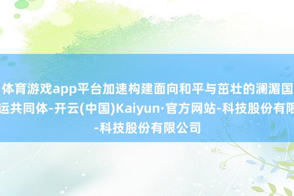 体育游戏app平台加速构建面向和平与茁壮的澜湄国度行运共同体-开云(中国)Kaiyun·官方网站-科技股份有限公司