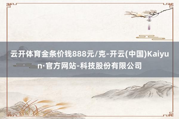 云开体育金条价钱888元/克-开云(中国)Kaiyun·官方网站-科技股份有限公司