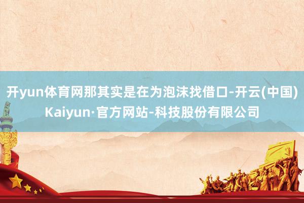 开yun体育网那其实是在为泡沫找借口-开云(中国)Kaiyun·官方网站-科技股份有限公司