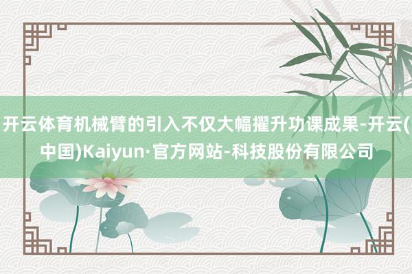 开云体育机械臂的引入不仅大幅擢升功课成果-开云(中国)Kaiyun·官方网站-科技股份有限公司