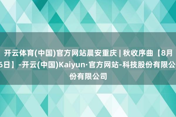 开云体育(中国)官方网站晨安重庆 | 秋收序曲【8月26日】-开云(中国)Kaiyun·官方网站-科技股份有限公司