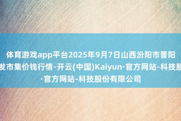 体育游戏app平台2025年9月7日山西汾阳市晋阳农副居品批发市集价钱行情-开云(中国)Kaiyun·官方网站-科技股份有限公司