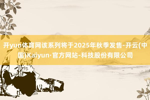 开yun体育网该系列将于2025年秋季发售-开云(中国)Kaiyun·官方网站-科技股份有限公司