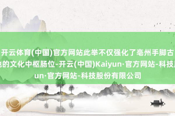 开云体育(中国)官方网站此举不仅强化了亳州手脚古井贡酒原产地的文化中枢肠位-开云(中国)Kaiyun·官方网站-科技股份有限公司