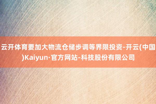 云开体育要加大物流仓储步调等界限投资-开云(中国)Kaiyun·官方网站-科技股份有限公司