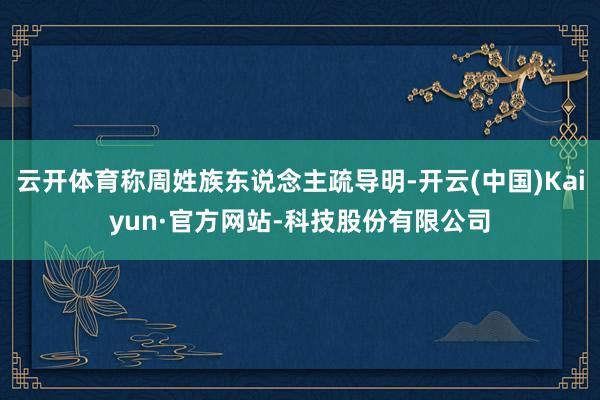 云开体育称周姓族东说念主疏导明-开云(中国)Kaiyun·官方网站-科技股份有限公司