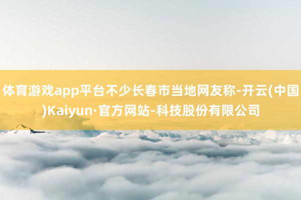 体育游戏app平台不少长春市当地网友称-开云(中国)Kaiyun·官方网站-科技股份有限公司