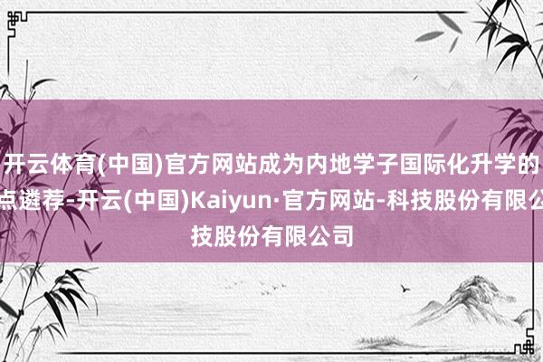 开云体育(中国)官方网站成为内地学子国际化升学的热点遴荐-开云(中国)Kaiyun·官方网站-科技股份有限公司