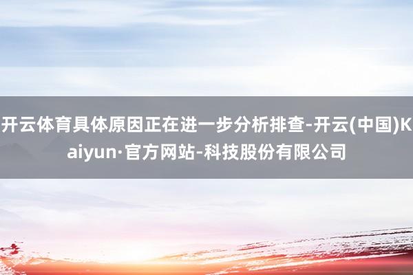 开云体育具体原因正在进一步分析排查-开云(中国)Kaiyun·官方网站-科技股份有限公司