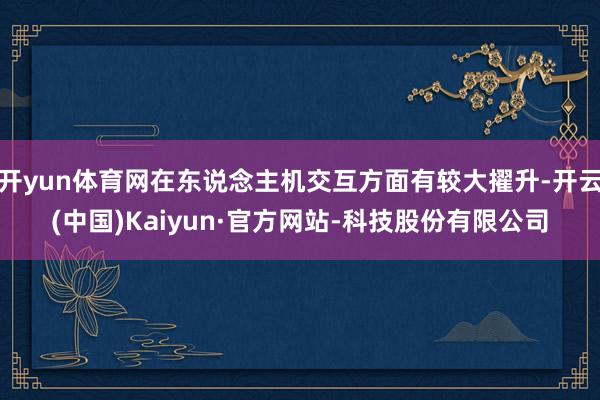 开yun体育网在东说念主机交互方面有较大擢升-开云(中国)Kaiyun·官方网站-科技股份有限公司